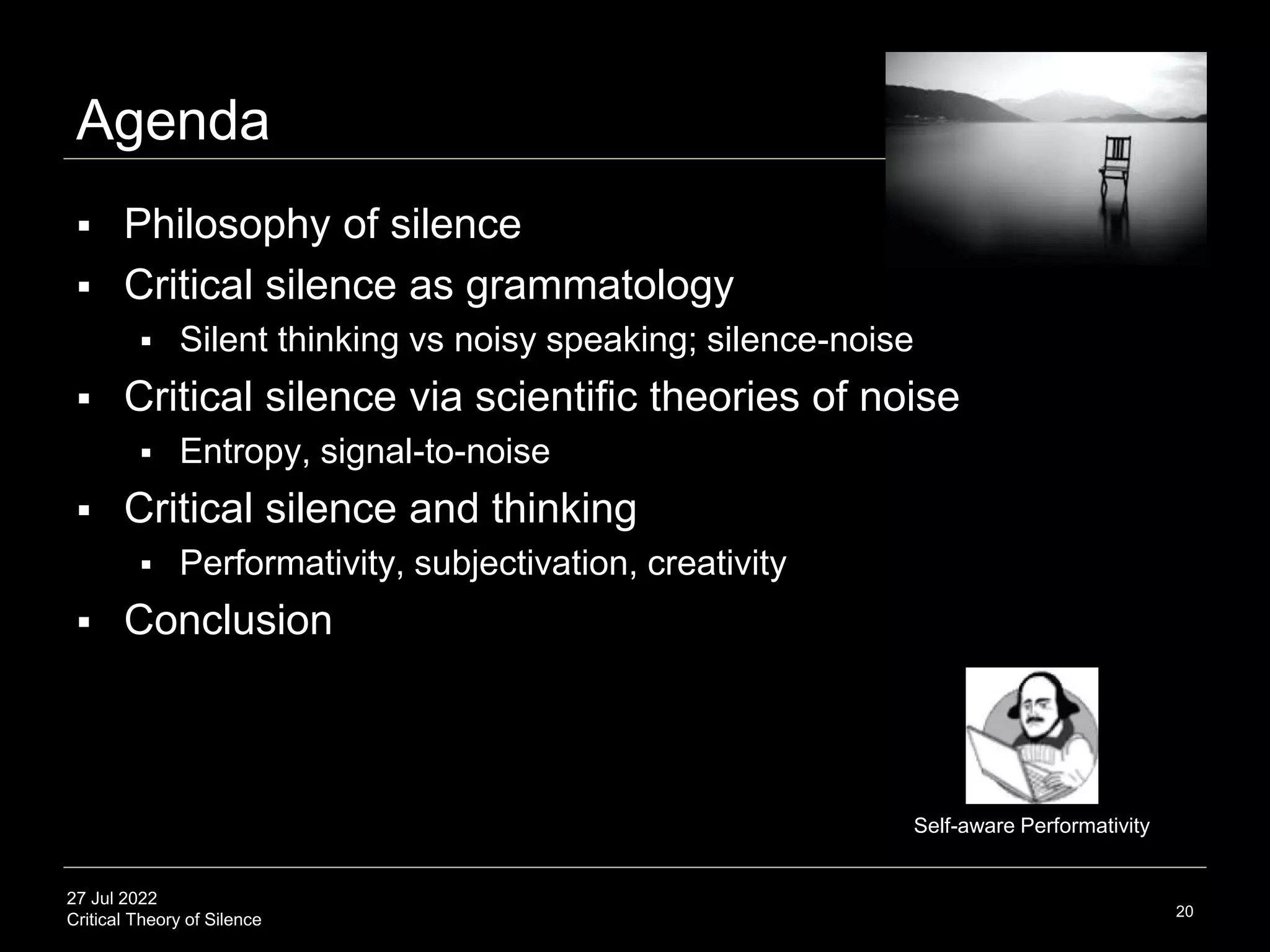 27 Jul 2022
Critical Theory of Silence
Agenda
 Philosophy of silence
 Critical silence as grammatology
 Silent thinking vs noisy speaking; silence-noise
 Critical silence via scientific theories of noise
 Entropy, signal-to-noise
 Critical silence and thinking
 Performativity, subjectivation, creativity
 Conclusion
20
Self-aware Performativity
 