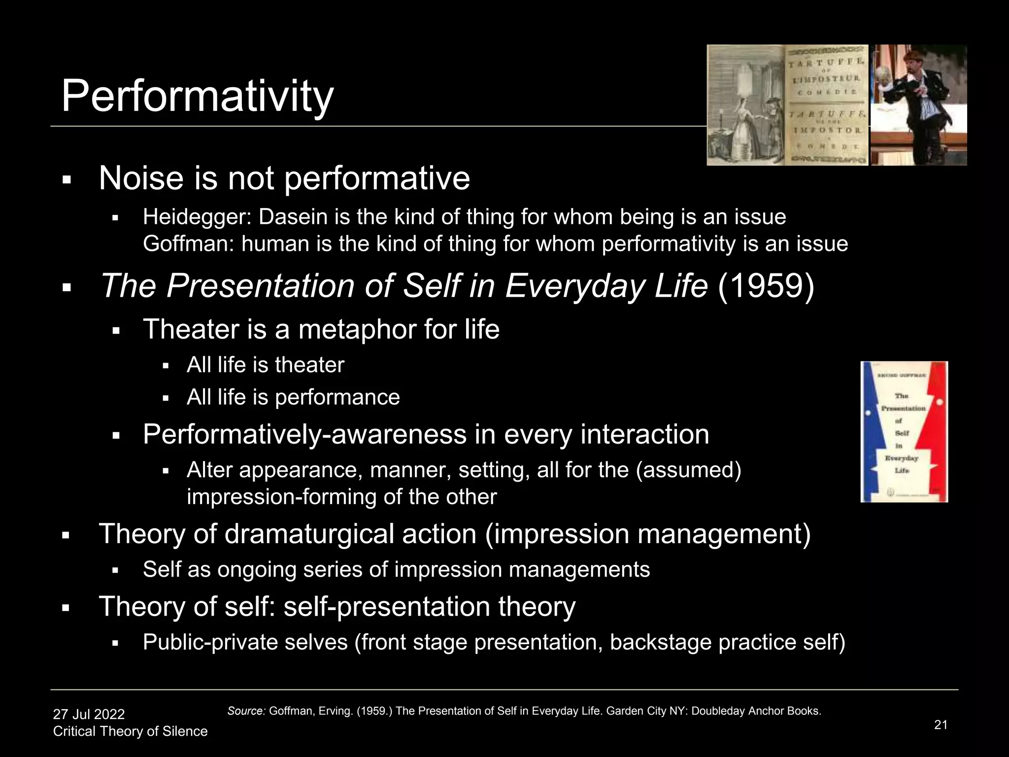 27 Jul 2022
Critical Theory of Silence
Performativity
21
Source: Goffman, Erving. (1959.) The Presentation of Self in Everyday Life. Garden City NY: Doubleday Anchor Books.
 Noise is not performative
 Heidegger: Dasein is the kind of thing for whom being is an issue
Goffman: human is the kind of thing for whom performativity is an issue
 The Presentation of Self in Everyday Life (1959)
 Theater is a metaphor for life
 All life is theater
 All life is performance
 Performatively-awareness in every interaction
 Alter appearance, manner, setting, all for the (assumed)
impression-forming of the other
 Theory of dramaturgical action (impression management)
 Self as ongoing series of impression managements
 Theory of self: self-presentation theory
 Public-private selves (front stage presentation, backstage practice self)
 