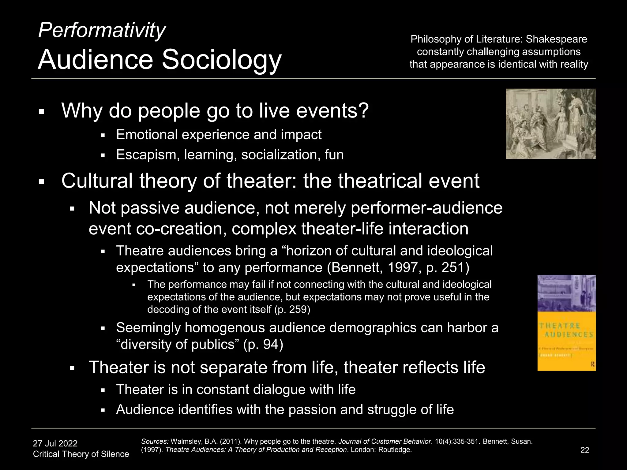 27 Jul 2022
Critical Theory of Silence
Performativity
Audience Sociology
22
Sources: Walmsley, B.A. (2011). Why people go to the theatre. Journal of Customer Behavior. 10(4):335-351. Bennett, Susan.
(1997). Theatre Audiences: A Theory of Production and Reception. London: Routledge.
 Why do people go to live events?
 Emotional experience and impact
 Escapism, learning, socialization, fun
 Cultural theory of theater: the theatrical event
 Not passive audience, not merely performer-audience
event co-creation, complex theater-life interaction
 Theatre audiences bring a “horizon of cultural and ideological
expectations” to any performance (Bennett, 1997, p. 251)
 The performance may fail if not connecting with the cultural and ideological
expectations of the audience, but expectations may not prove useful in the
decoding of the event itself (p. 259)
 Seemingly homogenous audience demographics can harbor a
“diversity of publics” (p. 94)
 Theater is not separate from life, theater reflects life
 Theater is in constant dialogue with life
 Audience identifies with the passion and struggle of life
Philosophy of Literature: Shakespeare
constantly challenging assumptions
that appearance is identical with reality
 