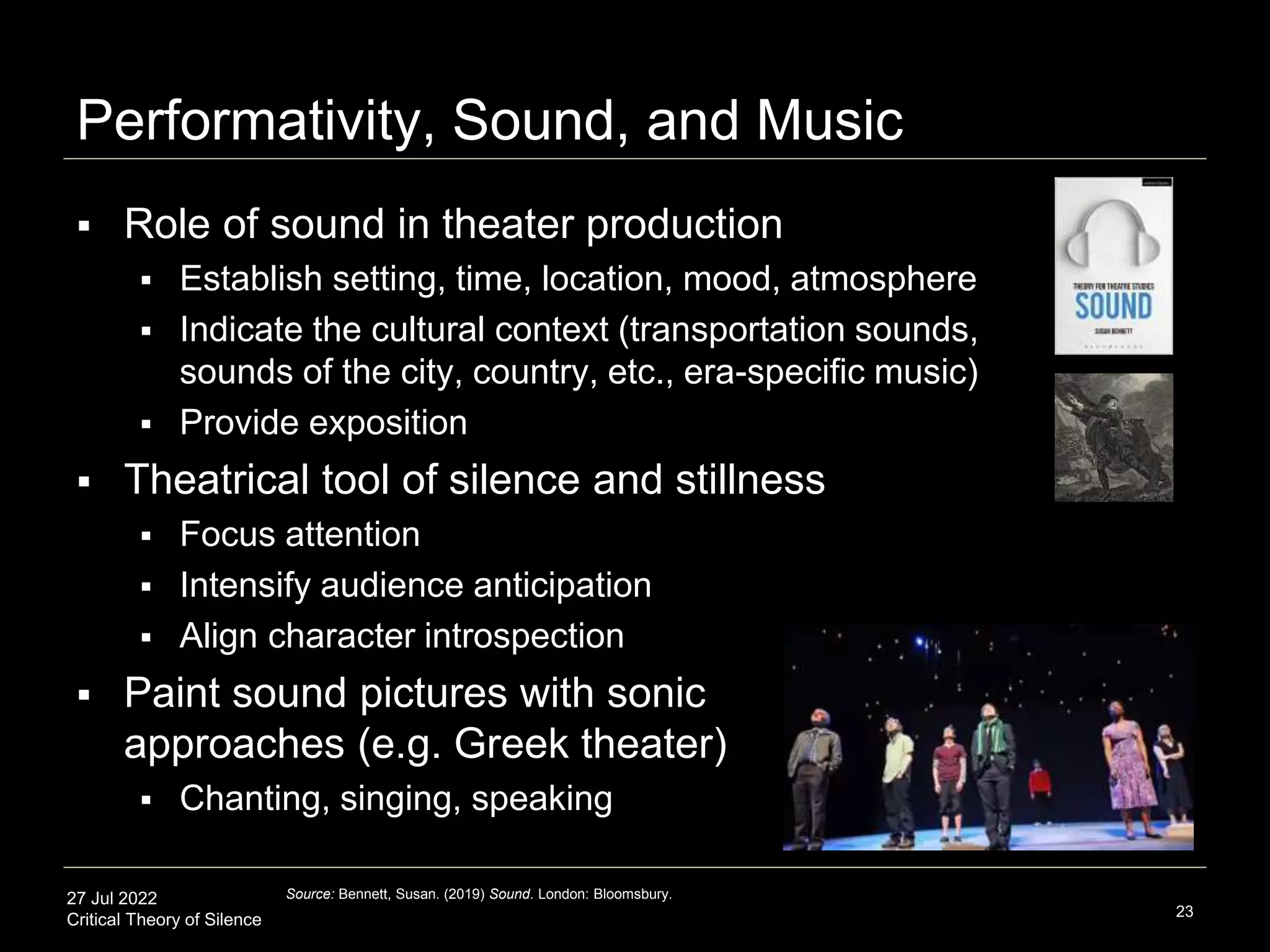 27 Jul 2022
Critical Theory of Silence
Performativity, Sound, and Music
23
Source: Bennett, Susan. (2019) Sound. London: Bloomsbury.
 Role of sound in theater production
 Establish setting, time, location, mood, atmosphere
 Indicate the cultural context (transportation sounds,
sounds of the city, country, etc., era-specific music)
 Provide exposition
 Theatrical tool of silence and stillness
 Focus attention
 Intensify audience anticipation
 Align character introspection
 Paint sound pictures with sonic
approaches (e.g. Greek theater)
 Chanting, singing, speaking
 