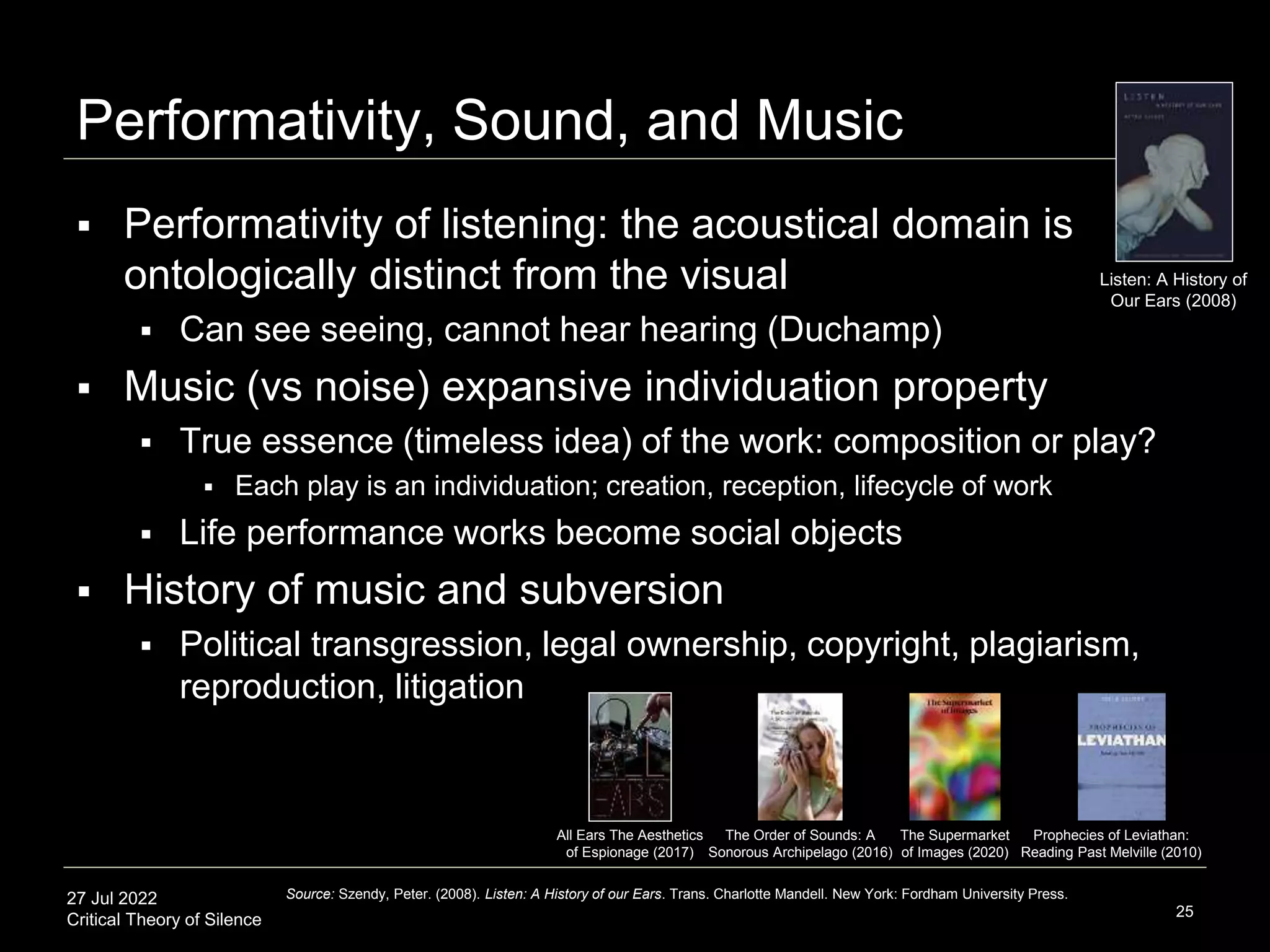 27 Jul 2022
Critical Theory of Silence
Performativity, Sound, and Music
25
Source: Szendy, Peter. (2008). Listen: A History of our Ears. Trans. Charlotte Mandell. New York: Fordham University Press.
The Order of Sounds: A
Sonorous Archipelago (2016)
All Ears The Aesthetics
of Espionage (2017)
Listen: A History of
Our Ears (2008)
The Supermarket
of Images (2020)
Prophecies of Leviathan:
Reading Past Melville (2010)
 Performativity of listening: the acoustical domain is
ontologically distinct from the visual
 Can see seeing, cannot hear hearing (Duchamp)
 Music (vs noise) expansive individuation property
 True essence (timeless idea) of the work: composition or play?
 Each play is an individuation; creation, reception, lifecycle of work
 Life performance works become social objects
 History of music and subversion
 Political transgression, legal ownership, copyright, plagiarism,
reproduction, litigation
 
