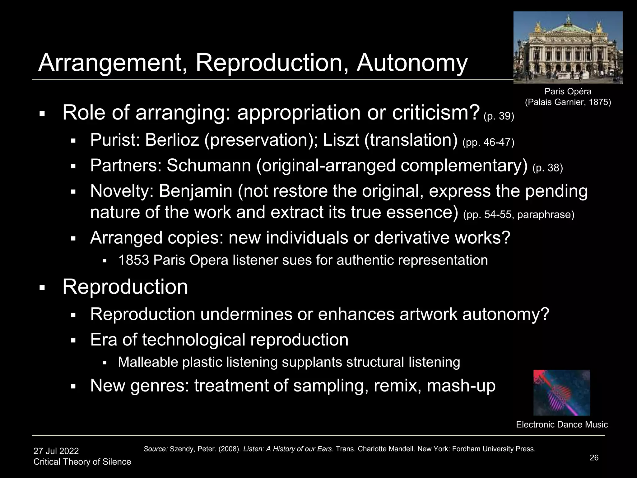 27 Jul 2022
Critical Theory of Silence
Arrangement, Reproduction, Autonomy
26
Source: Szendy, Peter. (2008). Listen: A History of our Ears. Trans. Charlotte Mandell. New York: Fordham University Press.
Paris Opéra
(Palais Garnier, 1875)
 Role of arranging: appropriation or criticism?(p. 39)
 Purist: Berlioz (preservation); Liszt (translation) (pp. 46-47)
 Partners: Schumann (original-arranged complementary) (p. 38)
 Novelty: Benjamin (not restore the original, express the pending
nature of the work and extract its true essence) (pp. 54-55, paraphrase)
 Arranged copies: new individuals or derivative works?
 1853 Paris Opera listener sues for authentic representation
 Reproduction
 Reproduction undermines or enhances artwork autonomy?
 Era of technological reproduction
 Malleable plastic listening supplants structural listening
 New genres: treatment of sampling, remix, mash-up
Electronic Dance Music
 