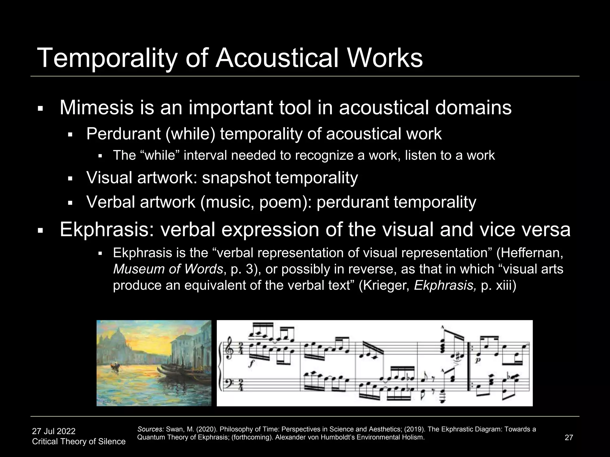 27 Jul 2022
Critical Theory of Silence
Temporality of Acoustical Works
27
Sources: Swan, M. (2020). Philosophy of Time: Perspectives in Science and Aesthetics; (2019). The Ekphrastic Diagram: Towards a
Quantum Theory of Ekphrasis; (forthcoming). Alexander von Humboldt’s Environmental Holism.
 Mimesis is an important tool in acoustical domains
 Perdurant (while) temporality of acoustical work
 The “while” interval needed to recognize a work, listen to a work
 Visual artwork: snapshot temporality
 Verbal artwork (music, poem): perdurant temporality
 Ekphrasis: verbal expression of the visual and vice versa
 Ekphrasis is the “verbal representation of visual representation” (Heffernan,
Museum of Words, p. 3), or possibly in reverse, as that in which “visual arts
produce an equivalent of the verbal text” (Krieger, Ekphrasis, p. xiii)
 