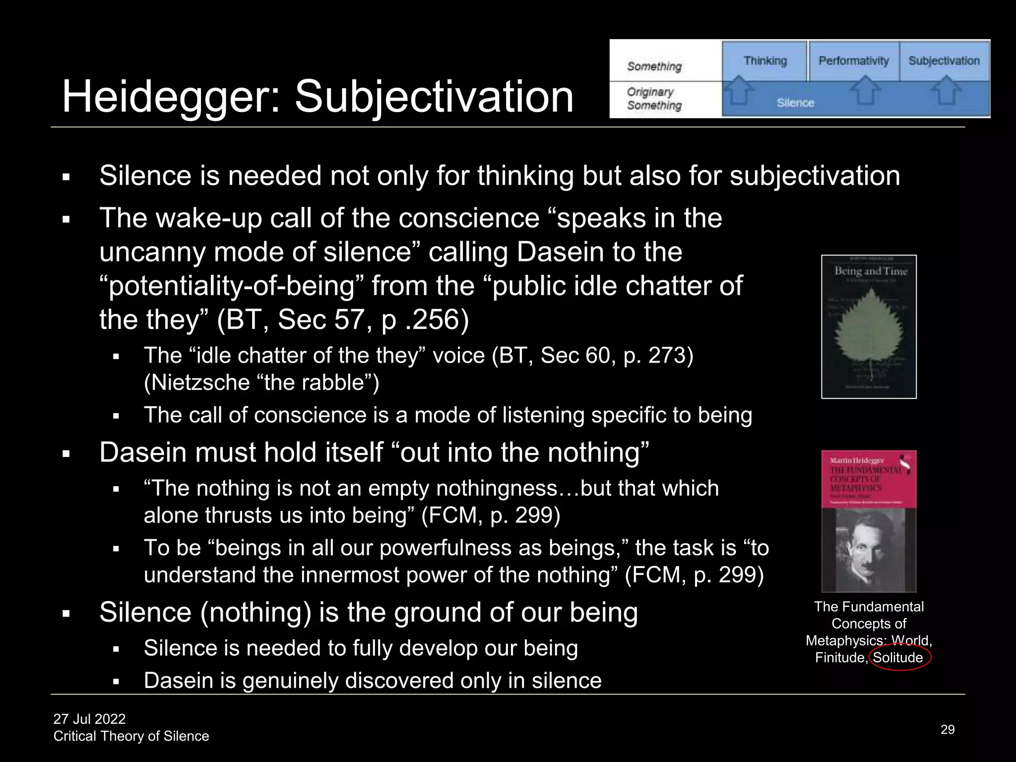 27 Jul 2022
Critical Theory of Silence
Heidegger: Subjectivation
29
 Silence is needed not only for thinking but also for subjectivation
 The wake-up call of the conscience “speaks in the
uncanny mode of silence” calling Dasein to the
“potentiality-of-being” from the “public idle chatter of
the they” (BT, Sec 57, p .256)
 The “idle chatter of the they” voice (BT, Sec 60, p. 273)
(Nietzsche “the rabble”)
 The call of conscience is a mode of listening specific to being
 Dasein must hold itself “out into the nothing”
 “The nothing is not an empty nothingness…but that which
alone thrusts us into being” (FCM, p. 299)
 To be “beings in all our powerfulness as beings,” the task is “to
understand the innermost power of the nothing” (FCM, p. 299)
 Silence (nothing) is the ground of our being
 Silence is needed to fully develop our being
 Dasein is genuinely discovered only in silence
The Fundamental
Concepts of
Metaphysics: World,
Finitude, Solitude
 