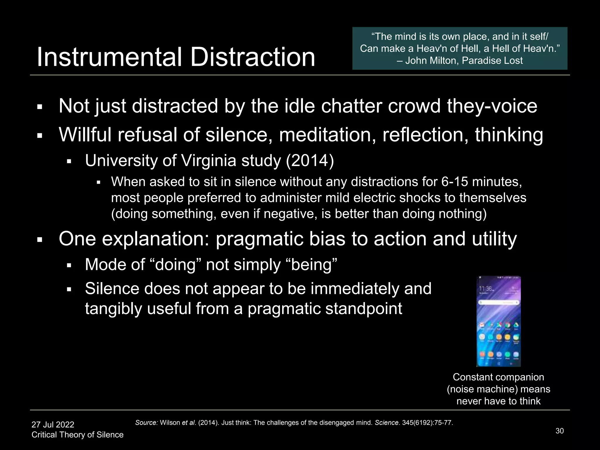 27 Jul 2022
Critical Theory of Silence
Instrumental Distraction
 Not just distracted by the idle chatter crowd they-voice
 Willful refusal of silence, meditation, reflection, thinking
 University of Virginia study (2014)
 When asked to sit in silence without any distractions for 6-15 minutes,
most people preferred to administer mild electric shocks to themselves
(doing something, even if negative, is better than doing nothing)
 One explanation: pragmatic bias to action and utility
 Mode of “doing” not simply “being”
 Silence does not appear to be immediately and
tangibly useful from a pragmatic standpoint
30
Source: Wilson et al. (2014). Just think: The challenges of the disengaged mind. Science. 345(6192):75-77.
Constant companion
(noise machine) means
never have to think
“The mind is its own place, and in it self/
Can make a Heav'n of Hell, a Hell of Heav'n.”
– John Milton, Paradise Lost
 