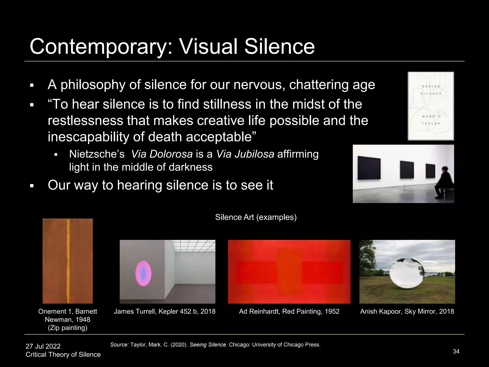 27 Jul 2022
Critical Theory of Silence
Contemporary: Visual Silence
34
Source: Taylor, Mark. C. (2020). Seeing Silence. Chicago: University of Chicago Press.
 A philosophy of silence for our nervous, chattering age
 “To hear silence is to find stillness in the midst of the
restlessness that makes creative life possible and the
inescapability of death acceptable”
 Nietzsche’s Via Dolorosa is a Via Jubilosa affirming
light in the middle of darkness
 Our way to hearing silence is to see it
Onement 1, Barnett
Newman, 1948
(Zip painting)
Anish Kapoor, Sky Mirror, 2018
Silence Art (examples)
James Turrell, Kepler 452 b, 2018 Ad Reinhardt, Red Painting, 1952
 