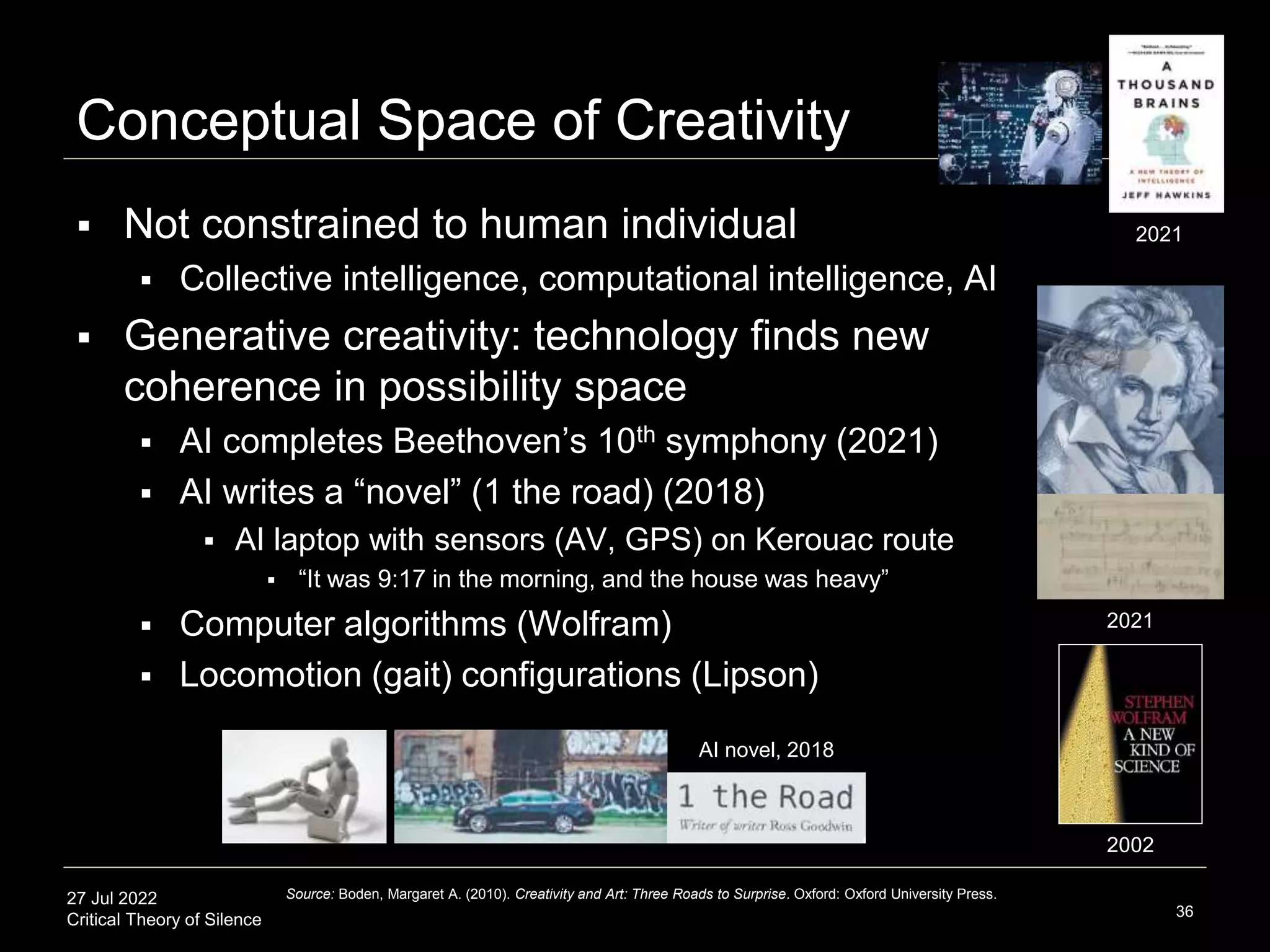 27 Jul 2022
Critical Theory of Silence
Conceptual Space of Creativity
 Not constrained to human individual
 Collective intelligence, computational intelligence, AI
 Generative creativity: technology finds new
coherence in possibility space
 AI completes Beethoven’s 10th symphony (2021)
 AI writes a “novel” (1 the road) (2018)
 AI laptop with sensors (AV, GPS) on Kerouac route
 “It was 9:17 in the morning, and the house was heavy”
 Computer algorithms (Wolfram)
 Locomotion (gait) configurations (Lipson)
36
Source: Boden, Margaret A. (2010). Creativity and Art: Three Roads to Surprise. Oxford: Oxford University Press.
AI novel, 2018
2021
2021
2002
 
