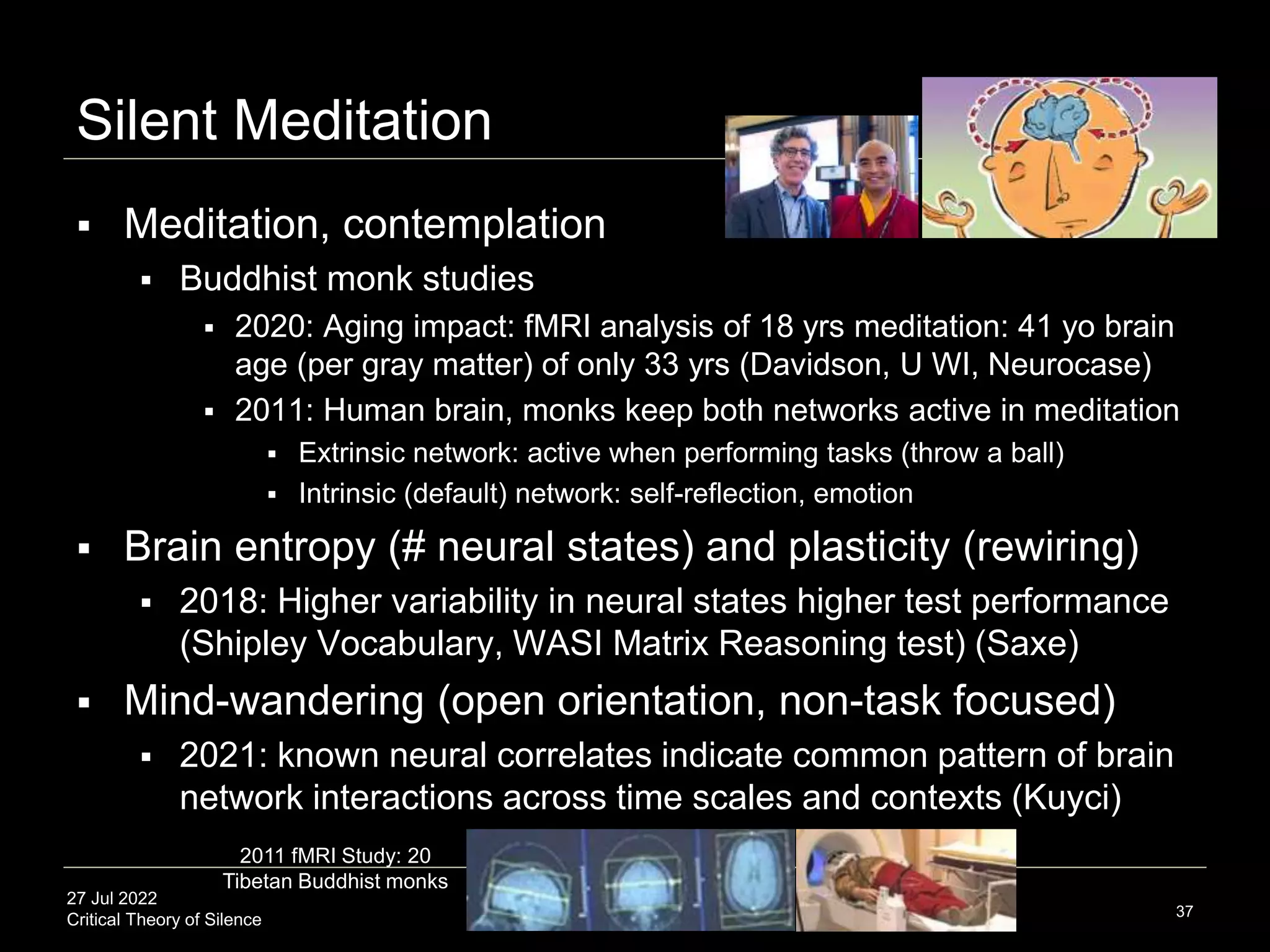 27 Jul 2022
Critical Theory of Silence
Silent Meditation
 Meditation, contemplation
 Buddhist monk studies
 2020: Aging impact: fMRI analysis of 18 yrs meditation: 41 yo brain
age (per gray matter) of only 33 yrs (Davidson, U WI, Neurocase)
 2011: Human brain, monks keep both networks active in meditation
 Extrinsic network: active when performing tasks (throw a ball)
 Intrinsic (default) network: self-reflection, emotion
 Brain entropy (# neural states) and plasticity (rewiring)
 2018: Higher variability in neural states higher test performance
(Shipley Vocabulary, WASI Matrix Reasoning test) (Saxe)
 Mind-wandering (open orientation, non-task focused)
 2021: known neural correlates indicate common pattern of brain
network interactions across time scales and contexts (Kuyci)
37
2011 fMRI Study: 20
Tibetan Buddhist monks
 