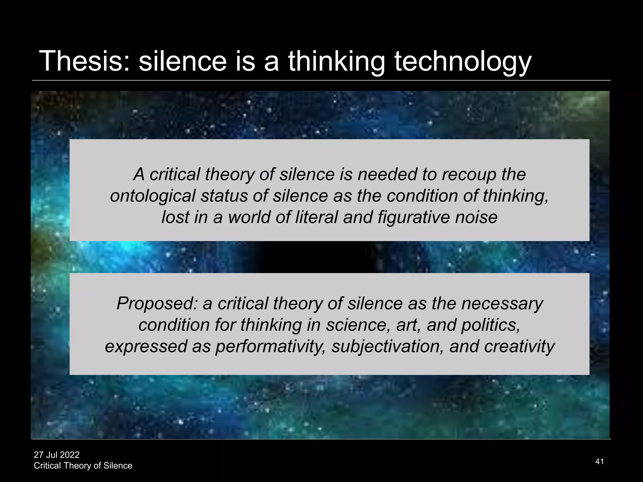 27 Jul 2022
Critical Theory of Silence 41
Proposed: a critical theory of silence as the necessary
condition for thinking in science, art, and politics,
expressed as performativity, subjectivation, and creativity
Thesis: silence is a thinking technology
A critical theory of silence is needed to recoup the
ontological status of silence as the condition of thinking,
lost in a world of literal and figurative noise
 