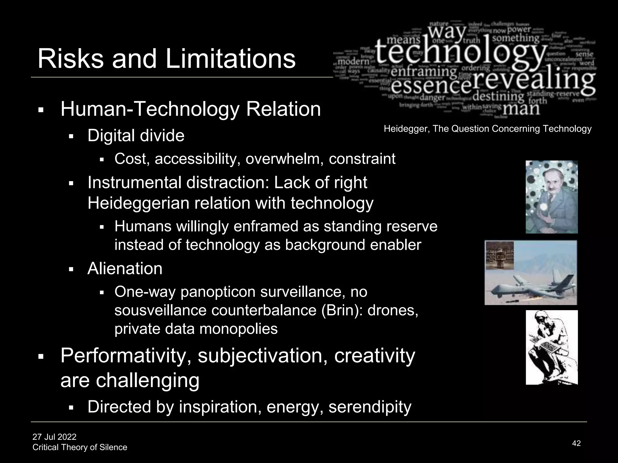 27 Jul 2022
Critical Theory of Silence
Risks and Limitations
42
 Human-Technology Relation
 Digital divide
 Cost, accessibility, overwhelm, constraint
 Instrumental distraction: Lack of right
Heideggerian relation with technology
 Humans willingly enframed as standing reserve
instead of technology as background enabler
 Alienation
 One-way panopticon surveillance, no
sousveillance counterbalance (Brin): drones,
private data monopolies
 Performativity, subjectivation, creativity
are challenging
 Directed by inspiration, energy, serendipity
Heidegger, The Question Concerning Technology
 