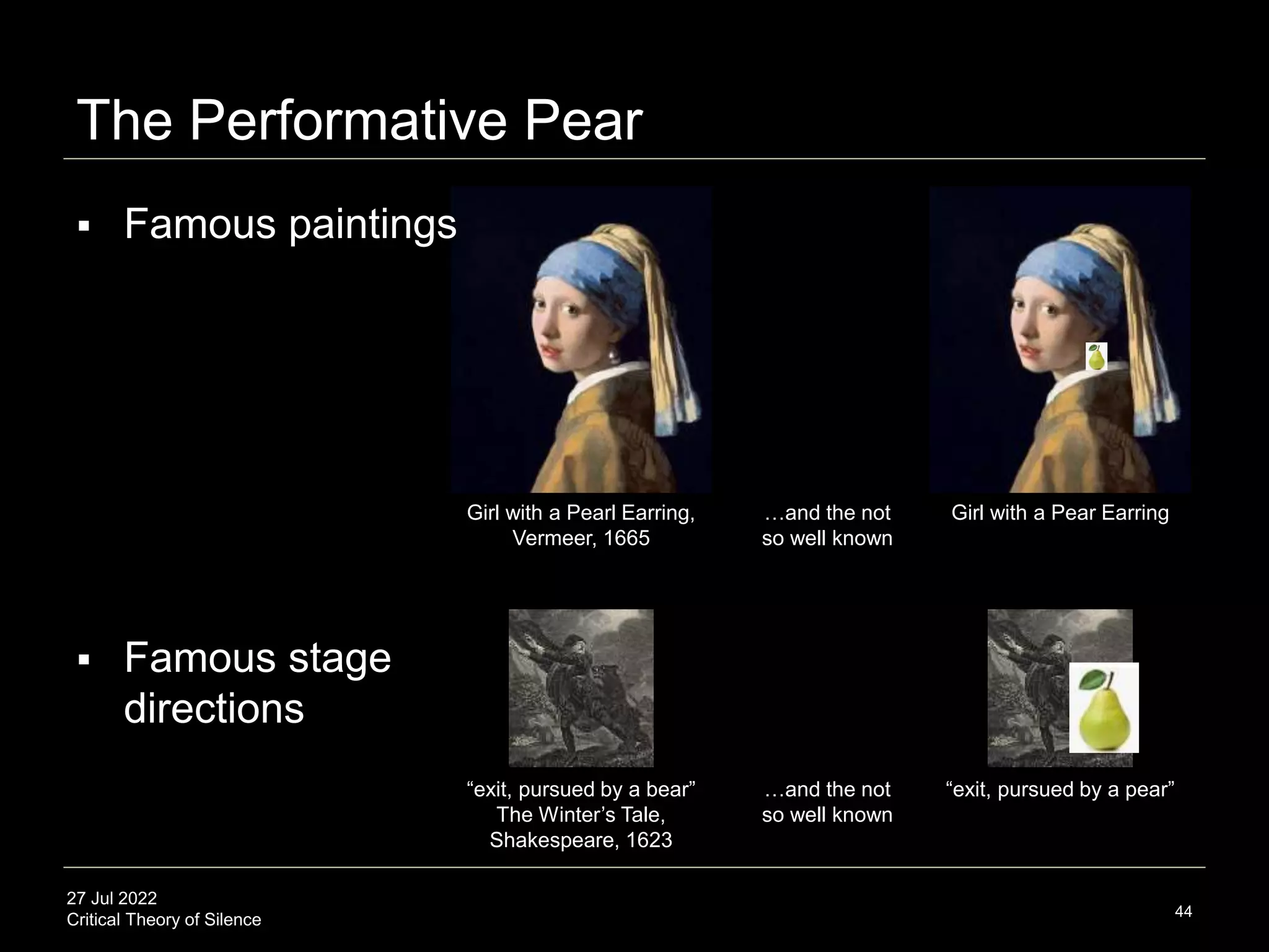 27 Jul 2022
Critical Theory of Silence
The Performative Pear
44
Girl with a Pearl Earring,
Vermeer, 1665
Girl with a Pear Earring
…and the not
so well known
 Famous paintings
 Famous stage
directions
“exit, pursued by a bear”
The Winter’s Tale,
Shakespeare, 1623
“exit, pursued by a pear”
…and the not
so well known
 