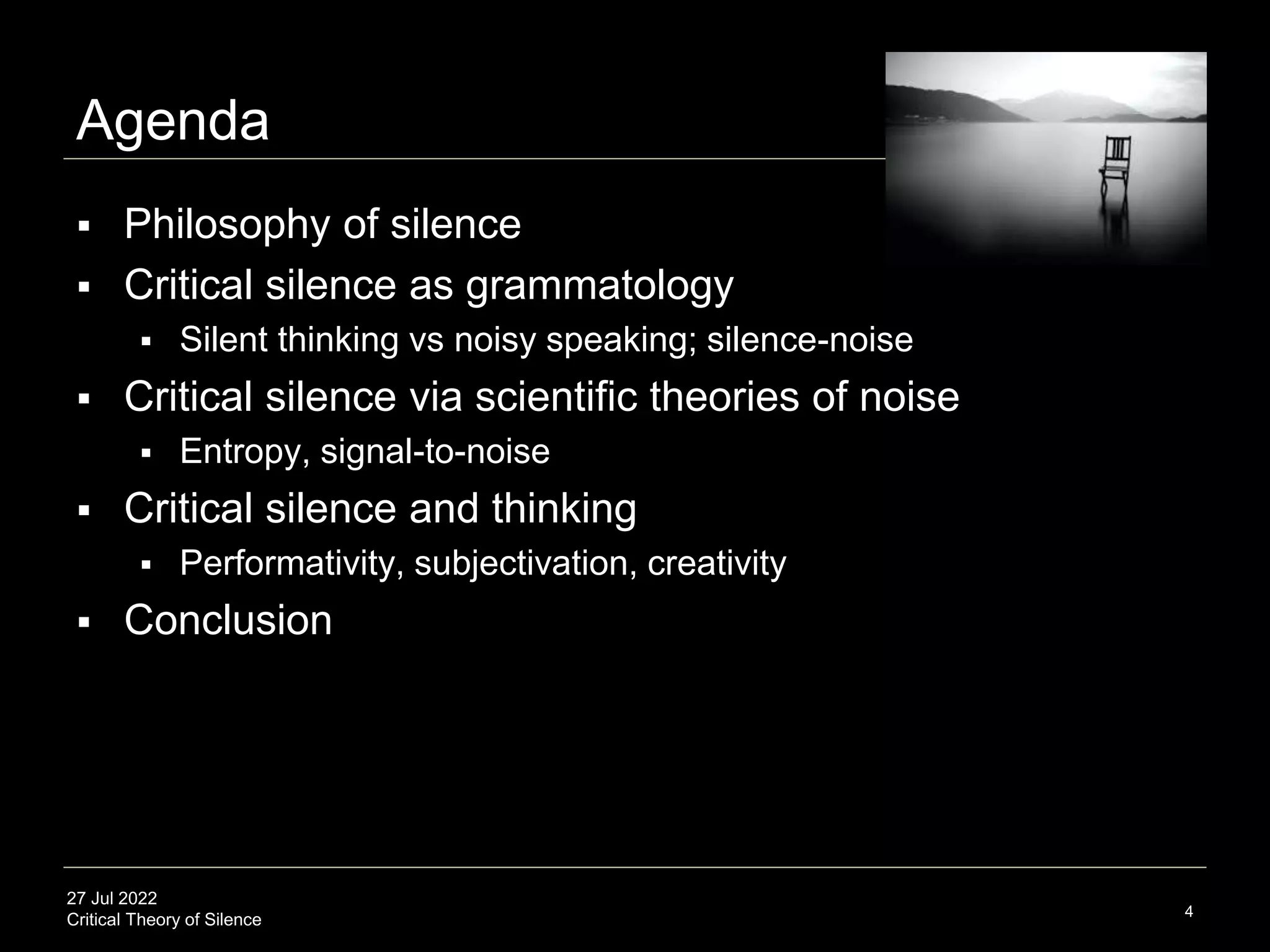 27 Jul 2022
Critical Theory of Silence
Agenda
 Philosophy of silence
 Critical silence as grammatology
 Silent thinking vs noisy speaking; silence-noise
 Critical silence via scientific theories of noise
 Entropy, signal-to-noise
 Critical silence and thinking
 Performativity, subjectivation, creativity
 Conclusion
4
 
