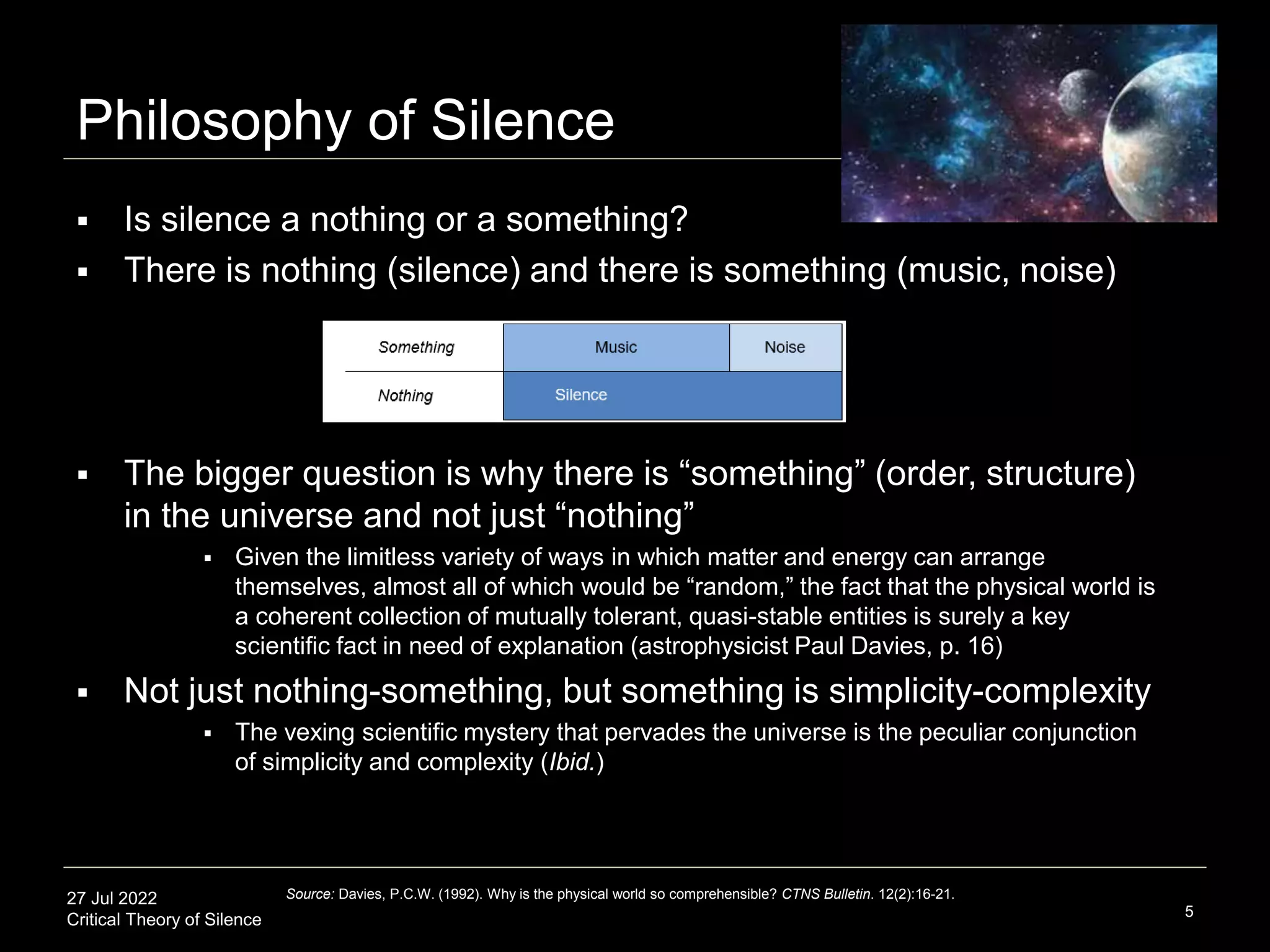 27 Jul 2022
Critical Theory of Silence
Philosophy of Silence
5
 Is silence a nothing or a something?
 There is nothing (silence) and there is something (music, noise)
 The bigger question is why there is “something” (order, structure)
in the universe and not just “nothing”
 Given the limitless variety of ways in which matter and energy can arrange
themselves, almost all of which would be “random,” the fact that the physical world is
a coherent collection of mutually tolerant, quasi-stable entities is surely a key
scientific fact in need of explanation (astrophysicist Paul Davies, p. 16)
 Not just nothing-something, but something is simplicity-complexity
 The vexing scientific mystery that pervades the universe is the peculiar conjunction
of simplicity and complexity (Ibid.)
Source: Davies, P.C.W. (1992). Why is the physical world so comprehensible? CTNS Bulletin. 12(2):16-21.
 