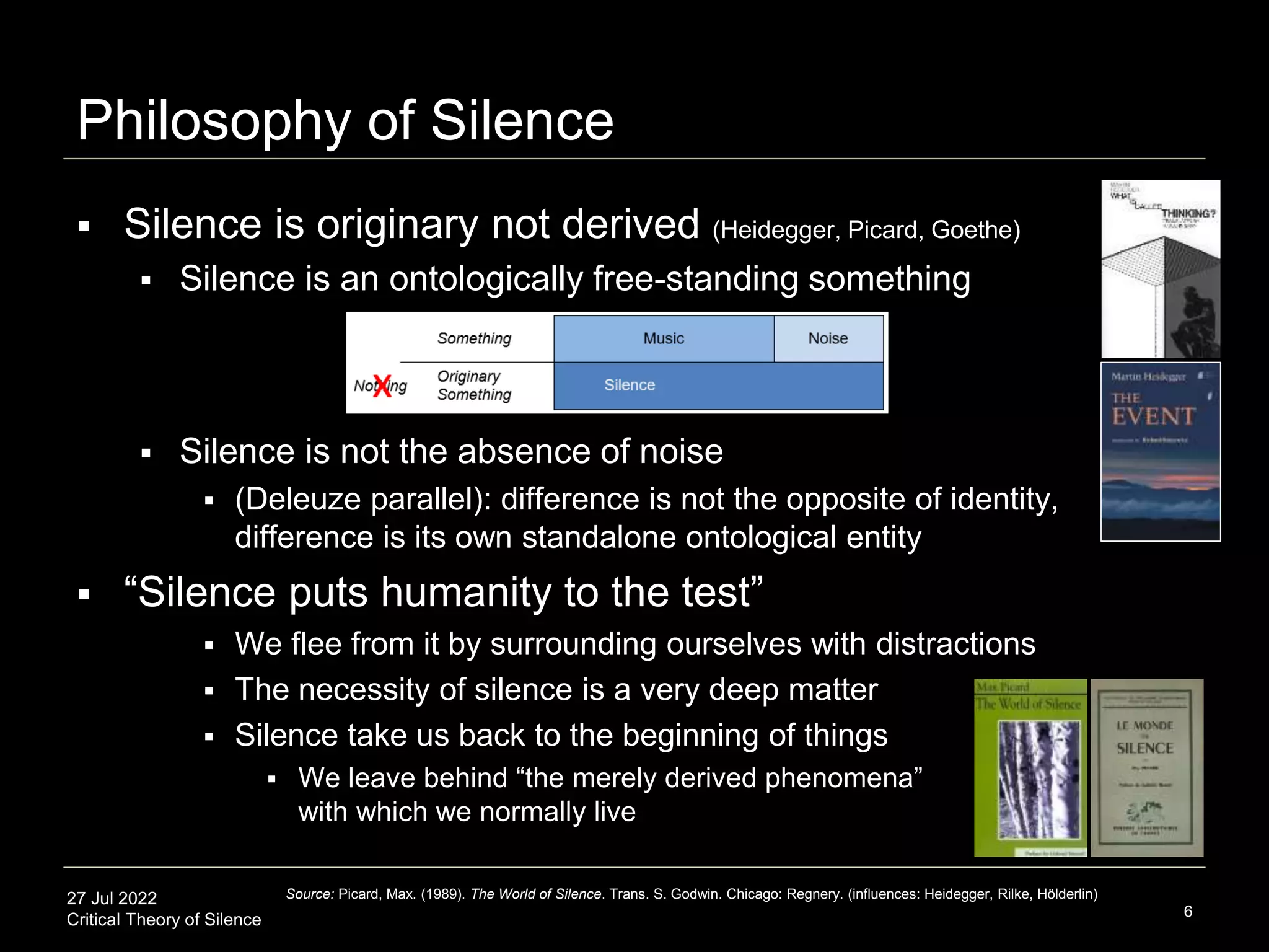 27 Jul 2022
Critical Theory of Silence
Philosophy of Silence
 Silence is originary not derived (Heidegger, Picard, Goethe)
 Silence is an ontologically free-standing something
 Silence is not the absence of noise
 (Deleuze parallel): difference is not the opposite of identity,
difference is its own standalone ontological entity
 “Silence puts humanity to the test”
 We flee from it by surrounding ourselves with distractions
 The necessity of silence is a very deep matter
 Silence take us back to the beginning of things
 We leave behind “the merely derived phenomena”
with which we normally live
6
Source: Picard, Max. (1989). The World of Silence. Trans. S. Godwin. Chicago: Regnery. (influences: Heidegger, Rilke, Hölderlin)
 
