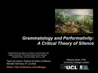 Grammatology and Performativity:
A Critical Theory of Silence
Tacet ad Libitum: Poetics & Politics of Silence
Münster Germany 27 Jul 2022
Slides: http://slideshare.net/LaBlogga
Melanie Swan, PhD
University College London
“Outside there was silence, as there is and has been and
always should be. The perfect silence of the spheres.”
- Elizabeth Bear, Ancestral Night, 2019, p. 384
Landscape with the Fall of Icarus, Bruegel the Elder, 1560
 
