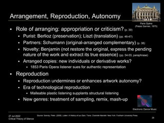 27 Jul 2022
Critical Theory of Silence
Arrangement, Reproduction, Autonomy
26
Source: Szendy, Peter. (2008). Listen: A History of our Ears. Trans. Charlotte Mandell. New York: Fordham University Press.
Paris Opéra
(Palais Garnier, 1875)
 Role of arranging: appropriation or criticism?(p. 39)
 Purist: Berlioz (preservation); Liszt (translation) (pp. 46-47)
 Partners: Schumann (original-arranged complementary) (p. 38)
 Novelty: Benjamin (not restore the original, express the pending
nature of the work and extract its true essence) (pp. 54-55, paraphrase)
 Arranged copies: new individuals or derivative works?
 1853 Paris Opera listener sues for authentic representation
 Reproduction
 Reproduction undermines or enhances artwork autonomy?
 Era of technological reproduction
 Malleable plastic listening supplants structural listening
 New genres: treatment of sampling, remix, mash-up
Electronic Dance Music
 