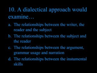 10. A dialectical approach would examine… The relationships between the writer, the reader and the subject The relationships between the subject and the reader The relationships between the argument, grammar usage and narration The relationships between the instumental skills 