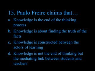 15. Paulo Freire claims that… Knowledge is the end of the thinking process Knowledge is about finding the truth of the facts Knowledge is constructed between the actors of learning Knowledge is not the end of thinking but the mediating link between students and teachers 