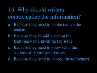 16. Why should writers contextualize the information? Because they need to contextualize the reader. Because they should question the legitimacy of a given fact or issue Because they need to know what the sources of the information are Because they need to choose the references 