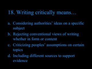 18. Writing critically means… Considering authorities’ ideas on a specific subject Rejecting conventional views of writing whether in form or content Criticizing peoples’ assumptions on certain topics Including different sources to support evidence 