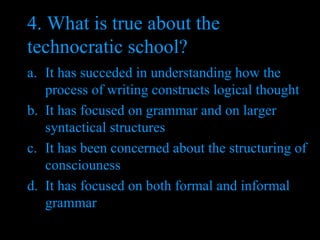 4. What is true about the technocratic school?  It has succeded in understanding how the process of writing constructs logical thought It has focused on grammar and on larger syntactical structures It has been concerned about the structuring of consciouness It has focused on both formal and informal grammar 