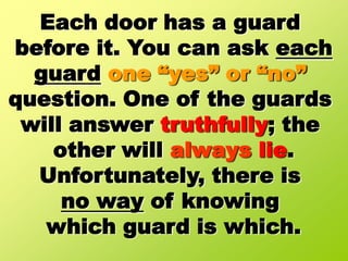 Each door has a guard before it. You can ask eachguardone “yes” or “no”question. One of the guards will answer truthfully; the other will always lie.Unfortunately, there is no way of knowing which guard is which.