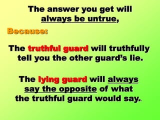 The answer you get will always be untrue,Because:The truthful guard will truthfully tell you the other guard’s lie.The lying guard will alwayssay the opposite of what the truthful guard would say..