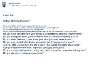Insert PollCritical Thinking Inventory:Check which of the following actions you undertake at university:Do you seek to clearly understand your academic tasks before undertaking them?Do you create strategies for doing tasks and meeting goals?Do you think about techniques and strategies that you are good at, and that have worked for you in the past?Do you have confidence in your ability to understand academic requirements?Do you recognize when you may be off track or misunderstanding a task?Do you learn from each task about your strengths and weaknesses?Do you ask yourself about what you would like to learn about a topic?Are you able to determine the big picture - the overall concepts of a course?Can you determine the most important concepts and ideas?Do you ask yourself what is coming next, what the author or lecturer will say next?Do you visualize or diagram your work?