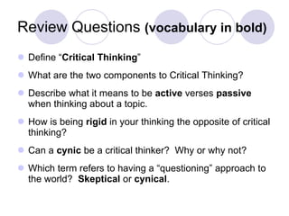 Review Questions  (vocabulary in bold) Define “ Critical Thinking ” What are the two components to Critical Thinking? Describe what it means to be  active  verses  passive  when thinking about a topic. How is being  rigid  in your thinking the opposite of critical thinking? Can a  cynic  be a critical thinker?  Why or why not? Which term refers to having a “questioning” approach to the world?  Skeptical  or  cynical . 