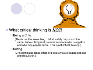 What critical thinking is  NOT ! Being a Critic   (This is not the same thing. Unfortunately they sound the same, but a critic typically means someone who is negative and who cuts people down.  This is not critical thinking.) Boring (Critical thinking takes effort and can stimulate heated debates and discussion.) 