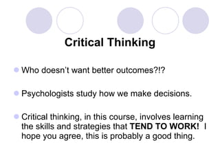Critical Thinking Who doesn’t want better outcomes?!? Psychologists study how we make decisions. Critical thinking, in this course, involves learning the skills and strategies that  TEND TO WORK!  I hope you agree, this is probably a good thing.   