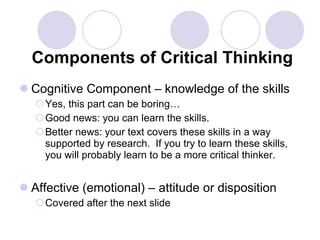 Components of Critical Thinking Cognitive Component – knowledge of the skills Yes, this part can be boring… Good news: you can learn the skills. Better news: your text covers these skills in a way supported by research.  If you try to learn these skills, you will probably learn to be a more critical thinker. Affective (emotional) – attitude or disposition Covered after the next slide 