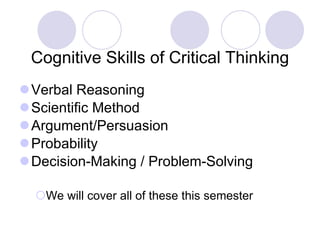 Cognitive Skills of Critical Thinking Verbal Reasoning Scientific Method Argument/Persuasion Probability Decision-Making / Problem-Solving We will cover all of these this semester 