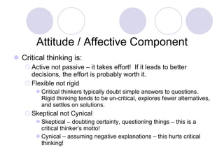Attitude / Affective Component Critical thinking is: Active not passive – it takes effort!  If it leads to better decisions, the effort is probably worth it. Flexible not rigid  Critical thinkers typically doubt simple answers to questions.  Rigid thinking tends to be un-critical, explores fewer alternatives, and settles on solutions. Skeptical not Cynical Skeptical – doubting certainty, questioning things – this is a critical thinker’s motto! Cynical – assuming negative explanations – this hurts critical thinking!  