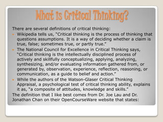 What is Critical Thinking?
There are several definitions of critical thinking:
 Wikipedia tells us, “Critical thinking is the process of thinking that
  questions assumptions. It is a way of deciding whether a claim is
  true, false; sometimes true, or partly true.”
 The National Council for Excellence in Critical Thinking says,
  “Critical thinking is the intellectually disciplined process of
  actively and skillfully conceptualizing, applying, analyzing,
  synthesizing, and/or evaluating information gathered from, or
  generated by, observation, experience, reflection, reasoning, or
  communication, as a guide to belief and action.”
 While the authors of the Watson-Glaser Critical Thinking
  Appraisal, a psychological test of critical thinking ability, explains
  it as, “a composite of attitudes, knowledge and skills.”
The definition that I like best comes from Dr. Joe Lau and Dr.
Jonathan Chan on their OpenCourseWare website that states:
 