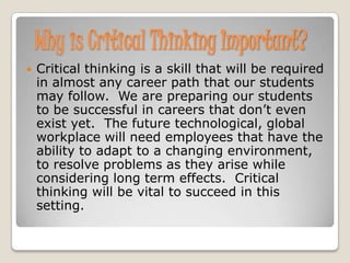 Why is Critical Thinking Important?
   Critical thinking is a skill that will be required
    in almost any career path that our students
    may follow. We are preparing our students
    to be successful in careers that don’t even
    exist yet. The future technological, global
    workplace will need employees that have the
    ability to adapt to a changing environment,
    to resolve problems as they arise while
    considering long term effects. Critical
    thinking will be vital to succeed in this
    setting.
 
