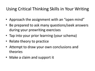 Using Critical Thinking Skills in Your Writing

• Approach the assignment with an “open mind”
• Be prepared to ask many questions/seek answers
  during your prewriting exercises
• Tap into your prior learning (your schema)
• Relate theory to practice
• Attempt to draw your own conclusions and
  theories
• Make a claim and support it
 