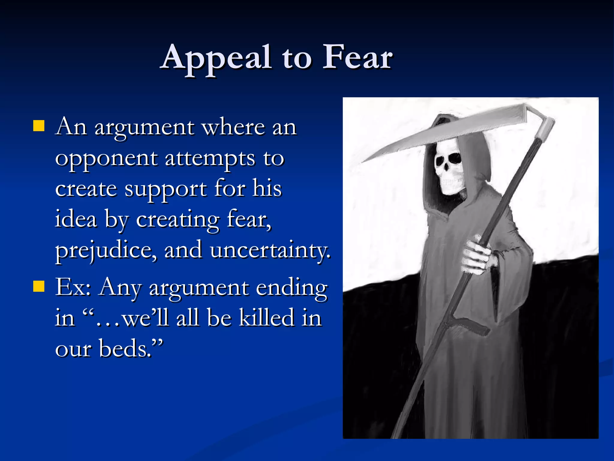 Appeal to Fear An argument where an opponent attempts to  create support for his  idea by creating fear, prejudice, and uncertainty. Ex: Any argument ending in “…we’ll all be killed in  our beds.” 