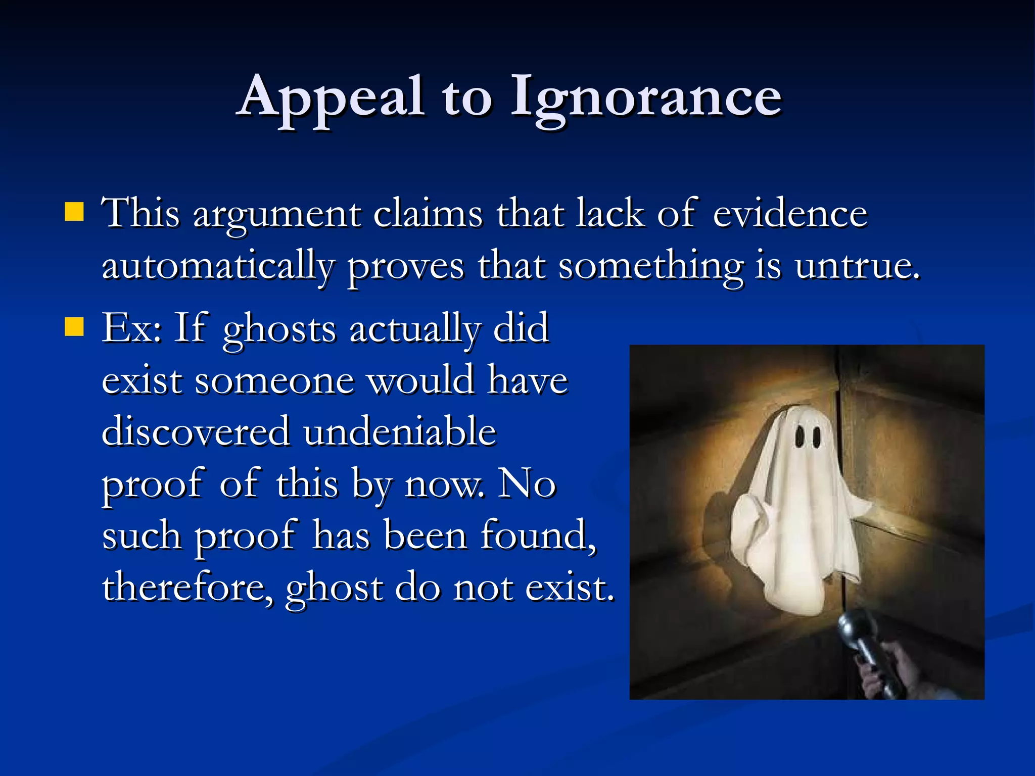 Appeal to Ignorance  This argument claims that lack of evidence automatically proves that something is untrue. Ex: If ghosts actually did  exist someone would have discovered undeniable  proof of this by now. No such proof has been found,  therefore, ghost do not exist.  