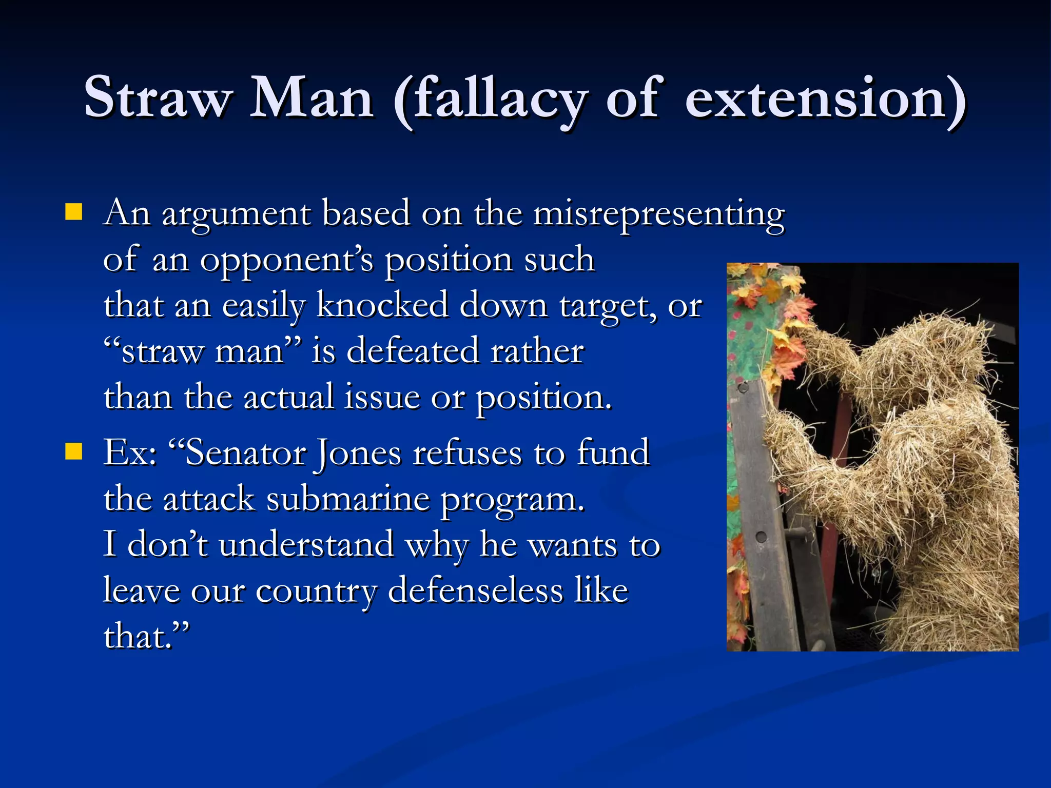 Straw Man (fallacy of extension) An argument based on the misrepresenting  of an opponent’s position such  that an easily knocked down target, or  “straw man” is defeated rather  than the actual issue or position. Ex: “Senator Jones refuses to fund the attack submarine program.  I don’t understand why he wants to  leave our country defenseless like that.” 