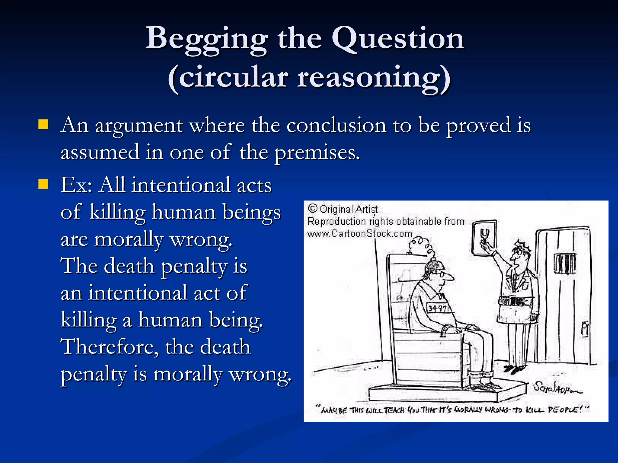 Begging the Question  (circular reasoning) An argument where the conclusion to be proved is assumed in one of the premises. Ex: All intentional acts of killing human beings are morally wrong.  The death penalty is  an intentional act of killing a human being.  Therefore, the death  penalty is morally wrong. 