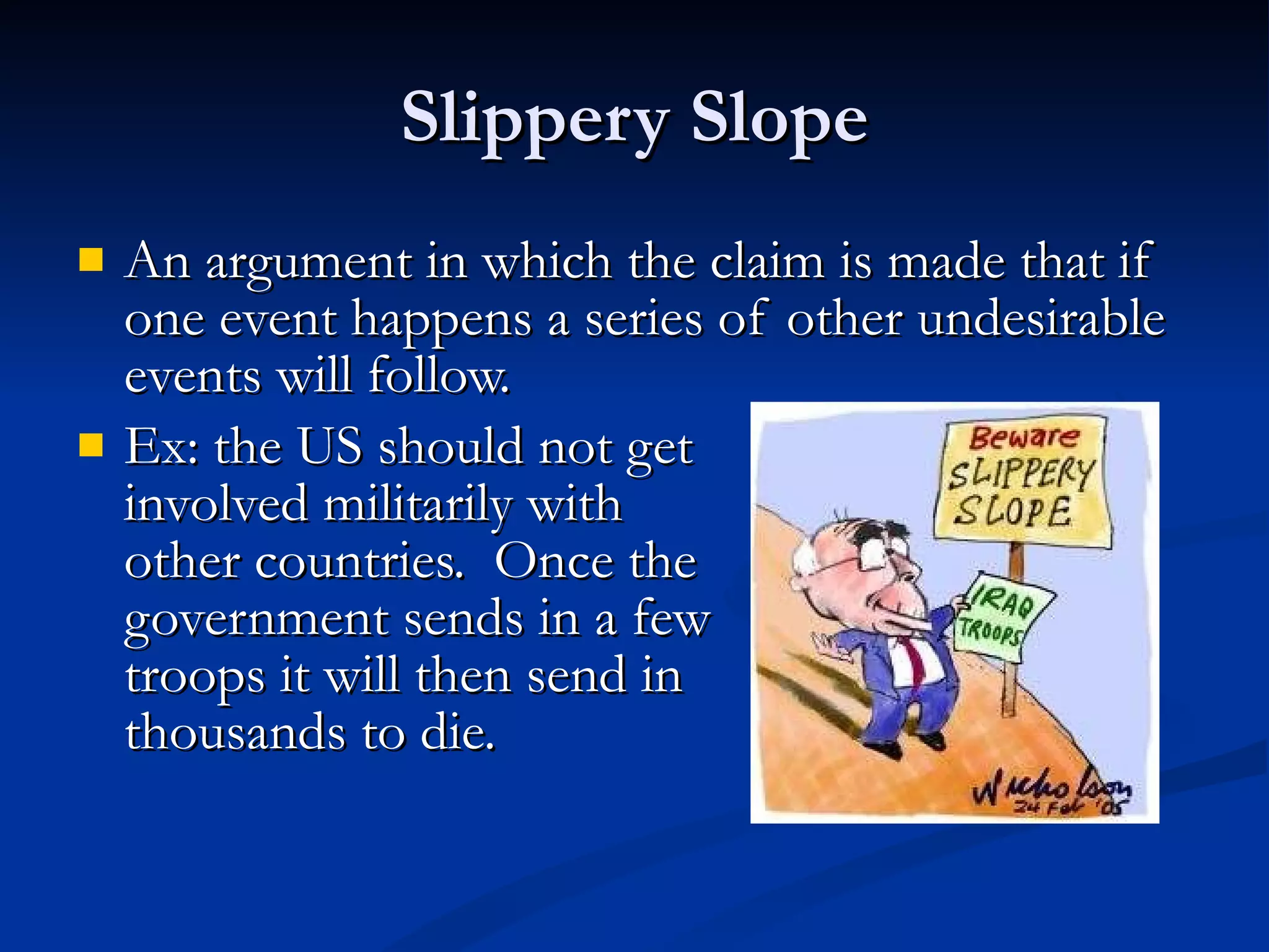 Slippery Slope An argument in which the claim is made that if one event happens a series of other undesirable events will follow. Ex: the US should not get involved militarily with  other countries.  Once the  government sends in a few  troops it will then send in  thousands to die.  