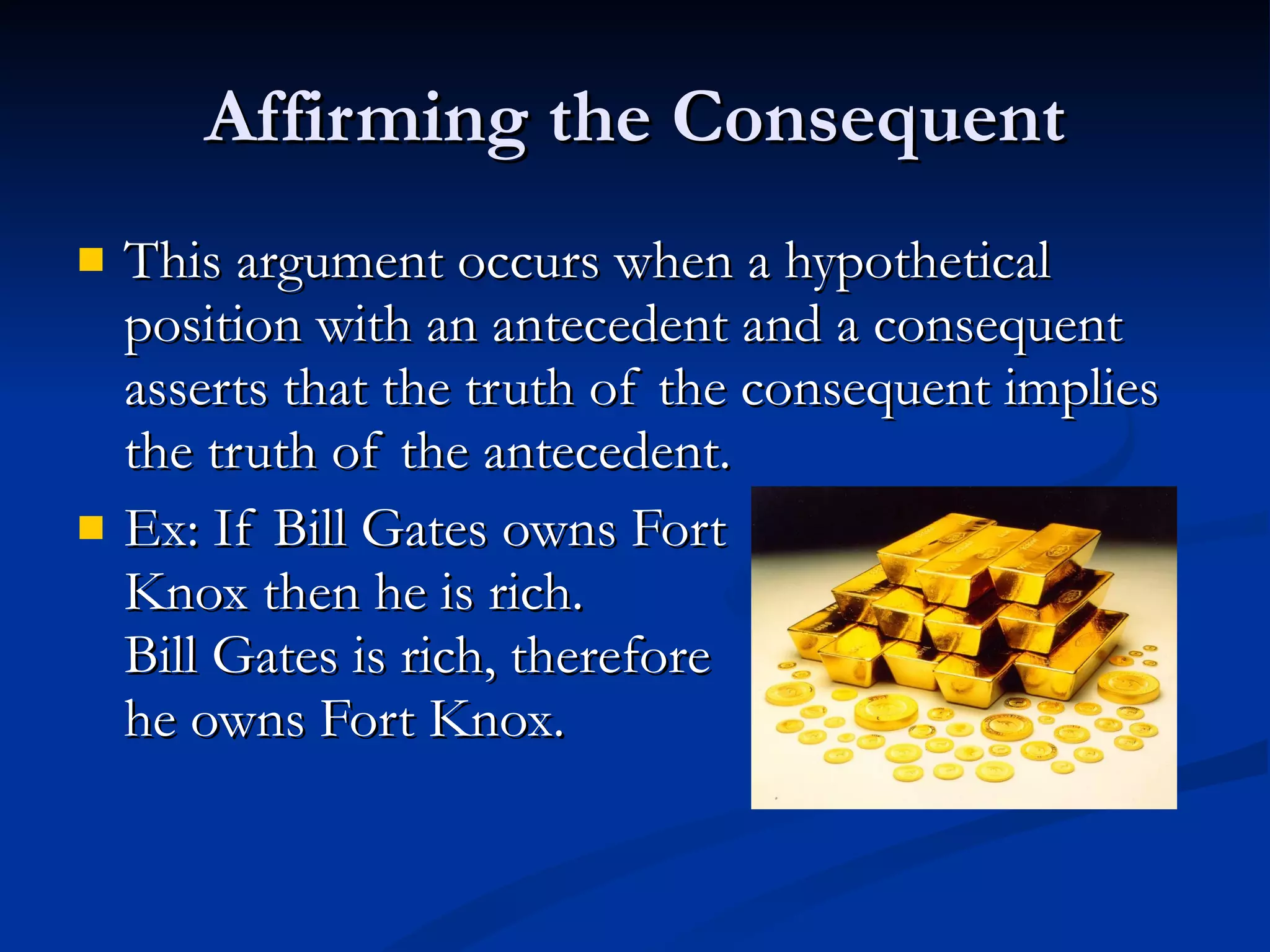 Affirming the Consequent This argument occurs when a hypothetical position with an antecedent and a consequent  asserts that the truth of the consequent implies the truth of the antecedent. Ex: If Bill Gates owns Fort Knox then he is rich.  Bill Gates is rich, therefore he owns Fort Knox. 