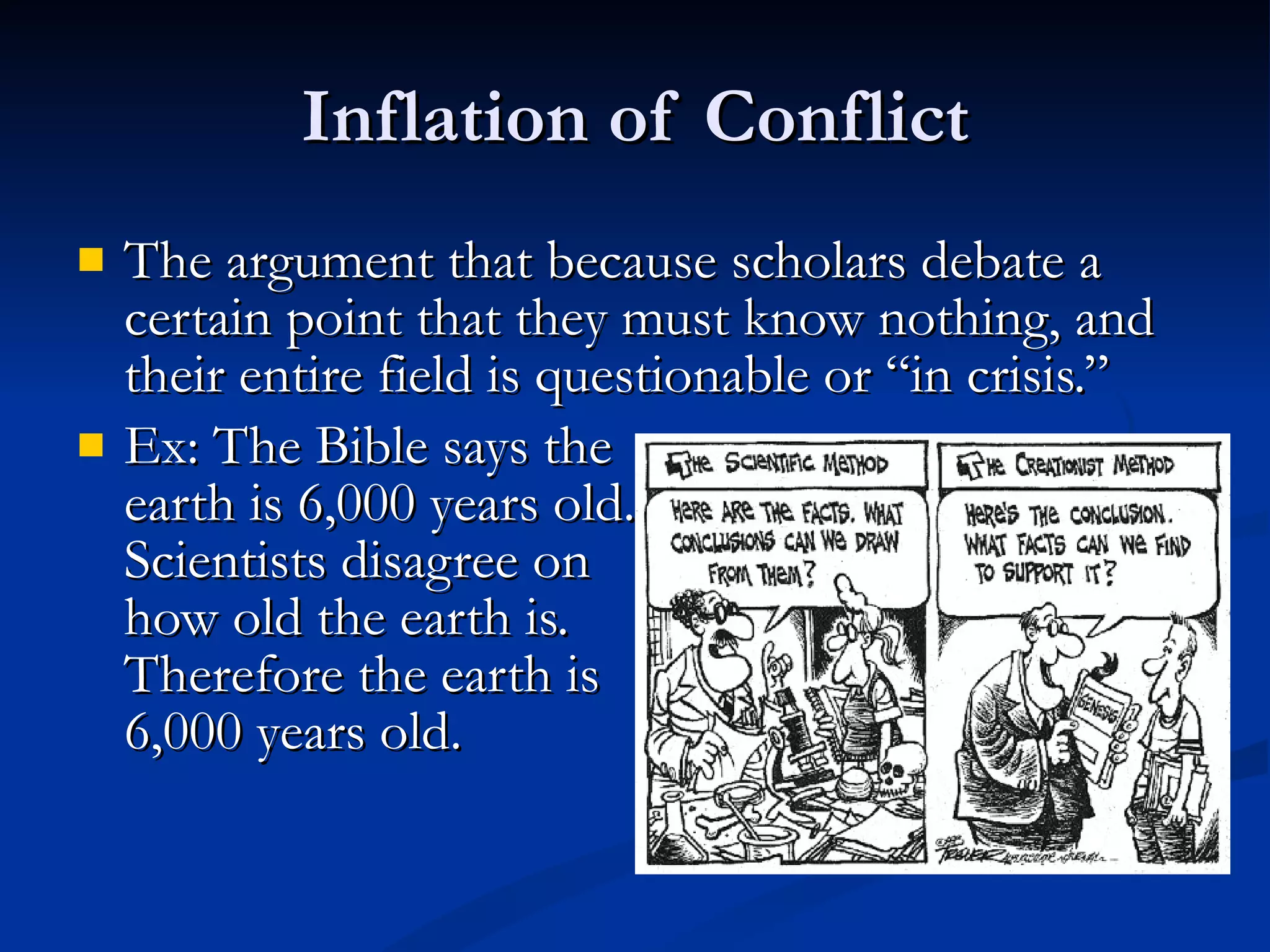 Inflation of Conflict The argument that because scholars debate a certain point that they must know nothing, and their entire field is questionable or “in crisis.” Ex: The Bible says the  earth is 6,000 years old.  Scientists disagree on  how old the earth is.  Therefore the earth is  6,000 years old. 