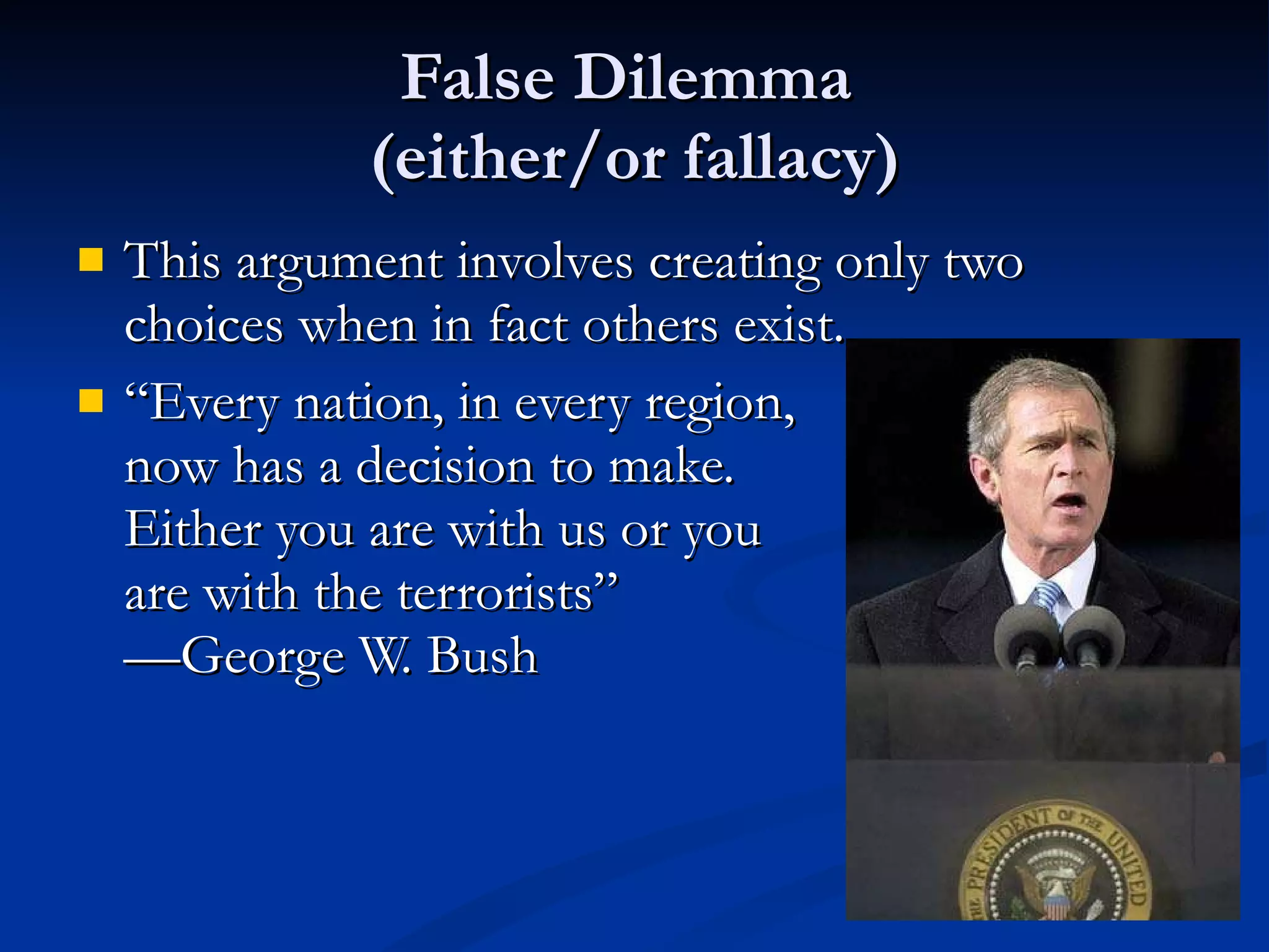 False Dilemma  (either/or fallacy) This argument involves creating only two choices when in fact others exist. “ Every nation, in every region, now has a decision to make.  Either you are with us or you are with the terrorists” —George W. Bush 