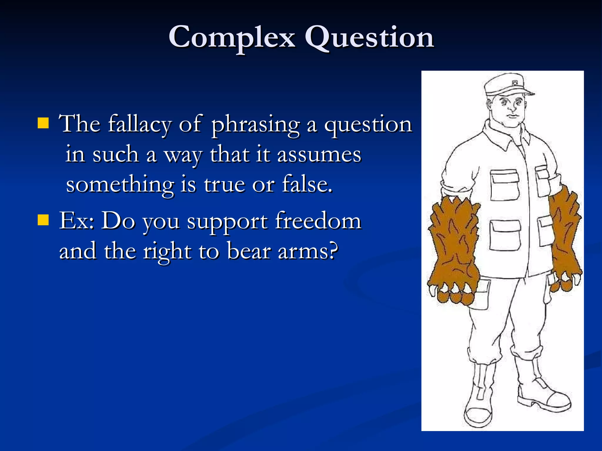 Complex Question The fallacy of phrasing a question  in such a way that it assumes  something is true or false.  Ex: Do you support freedom  and the right to bear arms?  