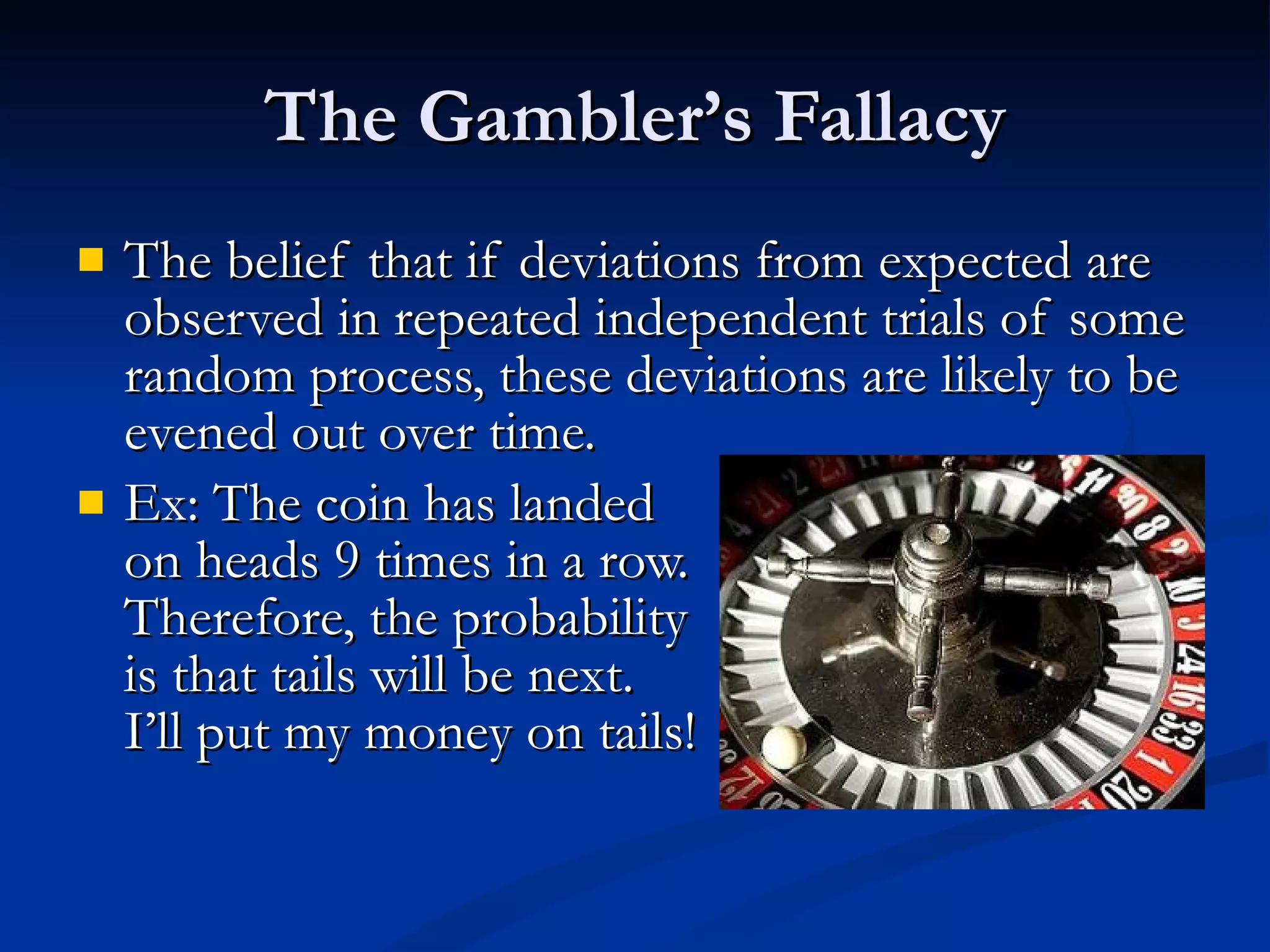 The Gambler’s Fallacy The belief that if deviations from expected are observed in repeated independent trials of some random process, these deviations are likely to be evened out over time. Ex: The coin has landed  on heads 9 times in a row. Therefore, the probability is that tails will be next.  I’ll put my money on tails! 