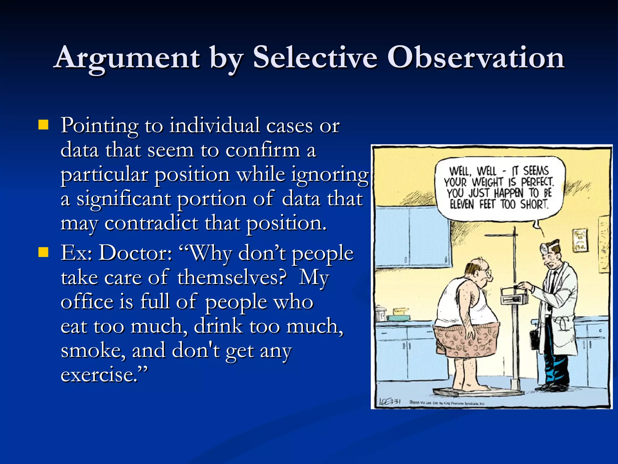 Argument by Selective Observation Pointing to individual cases or data that seem to confirm a  particular position while ignoring a significant portion of data that may contradict that position. Ex: Doctor: “Why don’t people  take care of themselves?  My  office is full of people who  eat too much, drink too much, smoke, and don't get any  exercise.” 