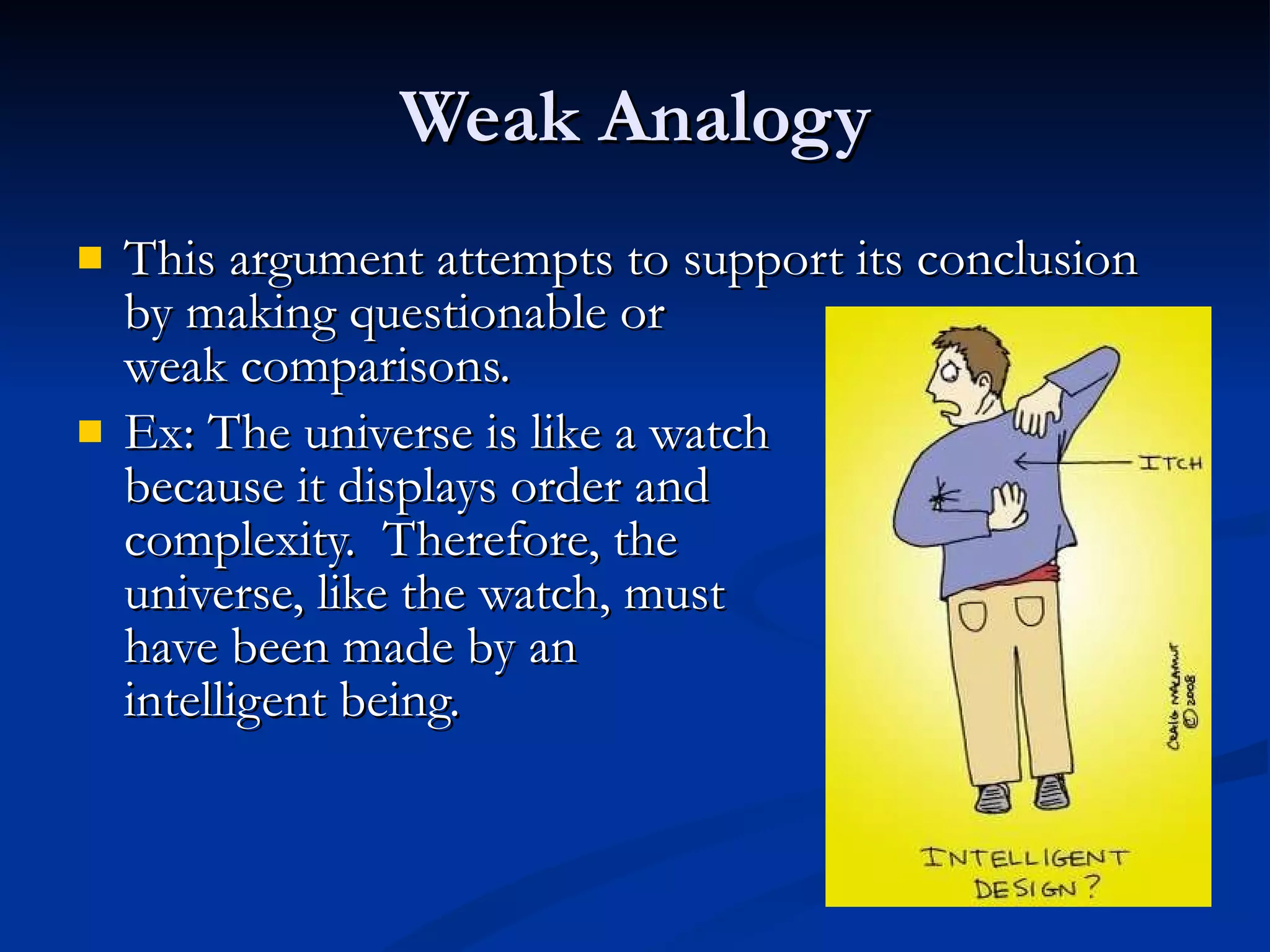 Weak Analogy This argument attempts to support its conclusion by making questionable or  weak comparisons. Ex: The universe is like a watch because it displays order and complexity.  Therefore, the universe, like the watch, must have been made by an  intelligent being.  