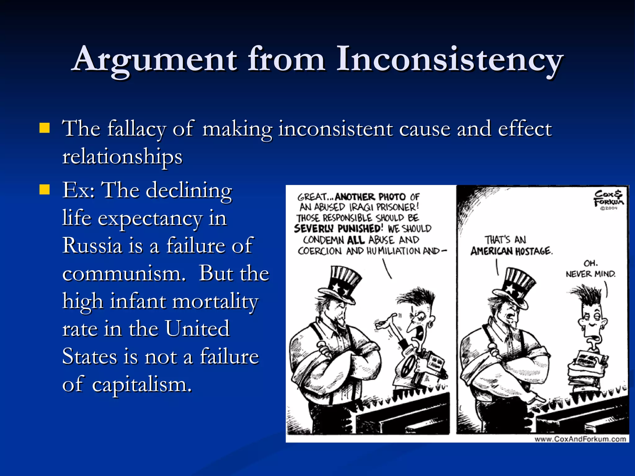 Argument from Inconsistency The fallacy of making inconsistent cause and effect relationships Ex: The declining  life expectancy in  Russia is a failure of  communism.  But the high infant mortality rate in the United  States is not a failure of capitalism. 